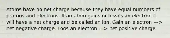 Atoms have no net charge because they have equal numbers of protons and electrons. If an atom gains or losses an electron it will have a net charge and be called an ion. Gain an electron ---> net negative charge. Loos an electron ---> net positive charge.