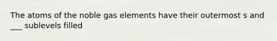 The atoms of the noble gas elements have their outermost s and ___ sublevels filled