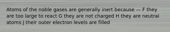 Atoms of the noble gases are generally inert because — F they are too large to react G they are not charged H they are neutral atoms J their outer electron levels are filled