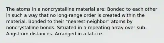 The atoms in a noncrystalline material are: Bonded to each other in such a way that no long-range order is created within the material. Bonded to their "nearest-neighbor" atoms by noncrystalline bonds. Situated in a repeating array over sub-Angstrom distances. Arranged in a lattice.