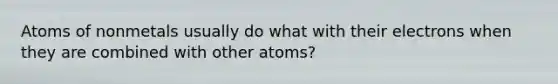 Atoms of nonmetals usually do what with their electrons when they are combined with other atoms?