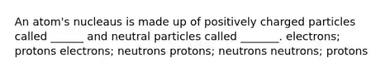 An atom's nucleaus is made up of positively charged particles called ______ and neutral particles called _______. electrons; protons electrons; neutrons protons; neutrons neutrons; protons