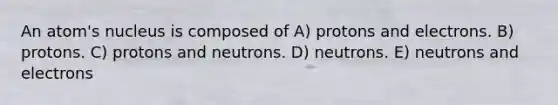 An atom's nucleus is composed of A) protons and electrons. B) protons. C) protons and neutrons. D) neutrons. E) neutrons and electrons