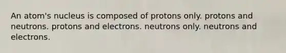 An atom's nucleus is composed of protons only. protons and neutrons. protons and electrons. neutrons only. neutrons and electrons.