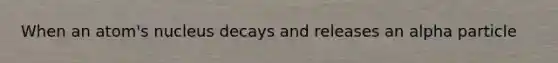 When an atom's nucleus decays and releases an alpha particle