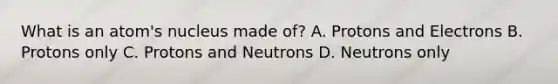 What is an atom's nucleus made of? A. Protons and Electrons B. Protons only C. Protons and Neutrons D. Neutrons only