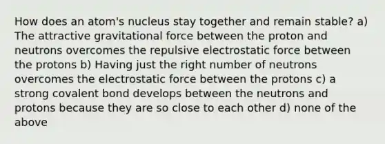 How does an atom's nucleus stay together and remain stable? a) The attractive gravitational force between the proton and neutrons overcomes the repulsive electrostatic force between the protons b) Having just the right number of neutrons overcomes the electrostatic force between the protons c) a strong covalent bond develops between the neutrons and protons because they are so close to each other d) none of the above