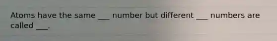 Atoms have the same ___ number but different ___ numbers are called ___.