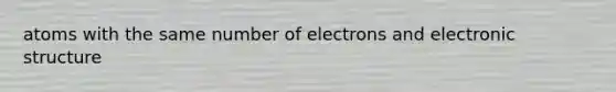 atoms with the same number of electrons and electronic structure