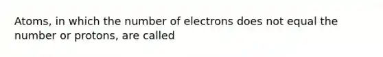 Atoms, in which the number of electrons does not equal the number or protons, are called