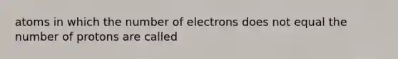 atoms in which the number of electrons does not equal the number of protons are called