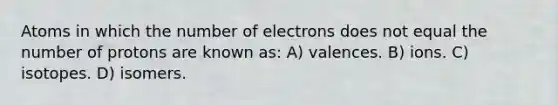 Atoms in which the number of electrons does not equal the number of protons are known as: A) valences. B) ions. C) isotopes. D) isomers.