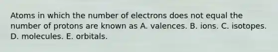 Atoms in which the number of electrons does not equal the number of protons are known as A. valences. B. ions. C. isotopes. D. molecules. E. orbitals.