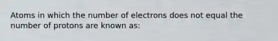 Atoms in which the number of electrons does not equal the number of protons are known as: