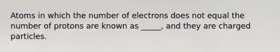 Atoms in which the number of electrons does not equal the number of protons are known as _____, and they are charged particles.