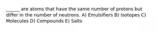 ______ are atoms that have the same number of protons but differ in the number of neutrons. A) Emulsifiers B) Isotopes C) Molecules D) Compounds E) Salts