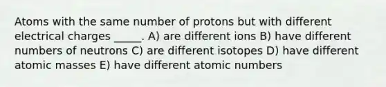 Atoms with the same number of protons but with different electrical charges _____. A) are different ions B) have different numbers of neutrons C) are different isotopes D) have different atomic masses E) have different atomic numbers