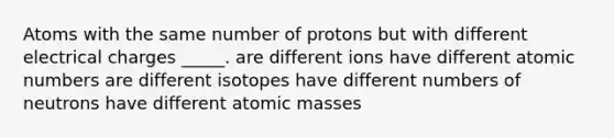 Atoms with the same number of protons but with different electrical charges _____. are different ions have different atomic numbers are different isotopes have different numbers of neutrons have different atomic masses