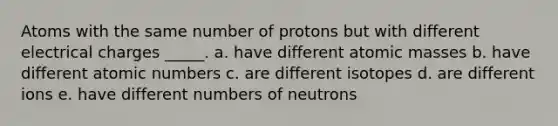 Atoms with the same number of protons but with different electrical charges _____. a. have different <a href='https://www.questionai.com/knowledge/k6F2qwrmRJ-atomic-masses' class='anchor-knowledge'>atomic masses</a> b. have different atomic numbers c. are different isotopes d. are different ions e. have different numbers of neutrons