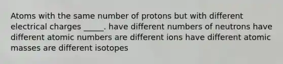 Atoms with the same number of protons but with different electrical charges _____. have different numbers of neutrons have different atomic numbers are different ions have different atomic masses are different isotopes