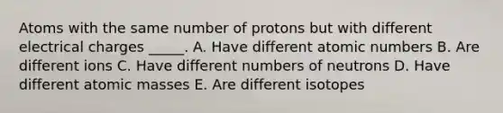 Atoms with the same number of protons but with different electrical charges _____. A. Have different atomic numbers B. Are different ions C. Have different numbers of neutrons D. Have different atomic masses E. Are different isotopes