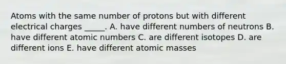 Atoms with the same number of protons but with different electrical charges _____. A. have different numbers of neutrons B. have different atomic numbers C. are different isotopes D. are different ions E. have different atomic masses