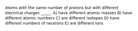 Atoms with the same number of protons but with different electrical charges _____. A) have different <a href='https://www.questionai.com/knowledge/k6F2qwrmRJ-atomic-masses' class='anchor-knowledge'>atomic masses</a> B) have different atomic numbers C) are different isotopes D) have different numbers of neutrons E) are different ions