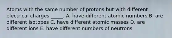 Atoms with the same number of protons but with different electrical charges _____. A. have different atomic numbers B. are different isotopes C. have different atomic masses D. are different ions E. have different numbers of neutrons