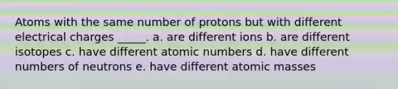 Atoms with the same number of protons but with different electrical charges _____. a. are different ions b. are different isotopes c. have different atomic numbers d. have different numbers of neutrons e. have different atomic masses