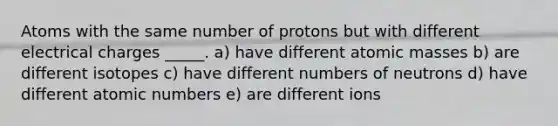 Atoms with the same number of protons but with different electrical charges _____. a) have different atomic masses b) are different isotopes c) have different numbers of neutrons d) have different atomic numbers e) are different ions