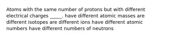 Atoms with the same number of protons but with different electrical charges _____. have different atomic masses are different isotopes are different ions have different atomic numbers have different numbers of neutrons