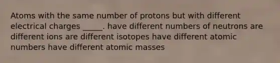 Atoms with the same number of protons but with different electrical charges _____. have different numbers of neutrons are different ions are different isotopes have different atomic numbers have different atomic masses