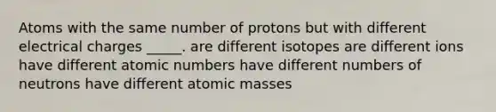 Atoms with the same number of protons but with different electrical charges _____. are different isotopes are different ions have different atomic numbers have different numbers of neutrons have different <a href='https://www.questionai.com/knowledge/k6F2qwrmRJ-atomic-masses' class='anchor-knowledge'>atomic masses</a>