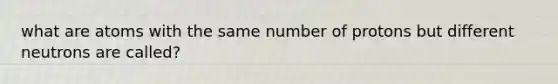 what are atoms with the same number of protons but different neutrons are called?