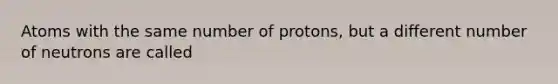 Atoms with the same number of protons, but a different number of neutrons are called