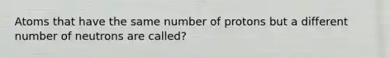 Atoms that have the same number of protons but a different number of neutrons are called?