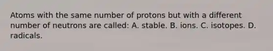 Atoms with the same number of protons but with a different number of neutrons are called: A. stable. B. ions. C. isotopes. D. radicals.