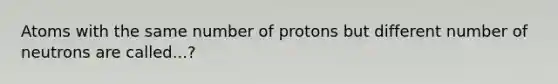 Atoms with the same number of protons but different number of neutrons are called...?