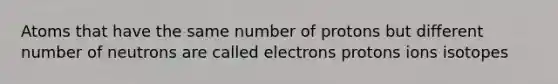 Atoms that have the same number of protons but different number of neutrons are called electrons protons ions isotopes