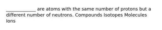 _____________ are atoms with the same number of protons but a different number of neutrons. Compounds Isotopes Molecules Ions