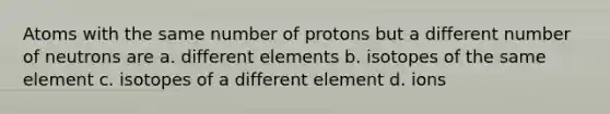 Atoms with the same number of protons but a different number of neutrons are a. different elements b. isotopes of the same element c. isotopes of a different element d. ions