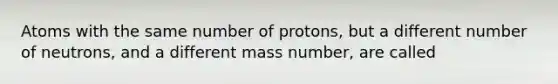 Atoms with the same number of protons, but a different number of neutrons, and a different mass number, are called