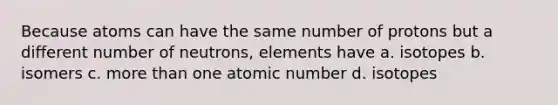 Because atoms can have the same number of protons but a different number of neutrons, elements have a. isotopes b. isomers c. more than one atomic number d. isotopes