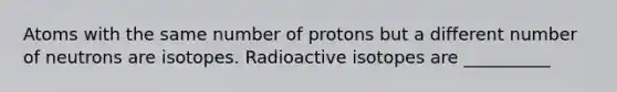 Atoms with the same number of protons but a different number of neutrons are isotopes. Radioactive isotopes are __________