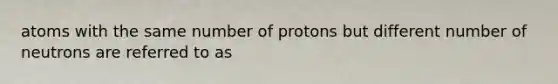 atoms with the same number of protons but different number of neutrons are referred to as