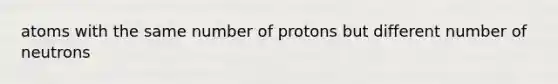 atoms with the same number of protons but different number of neutrons