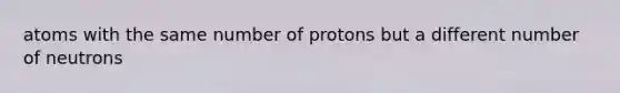 atoms with the same number of protons but a different number of neutrons