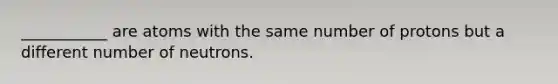 ___________ are atoms with the same number of protons but a different number of neutrons.