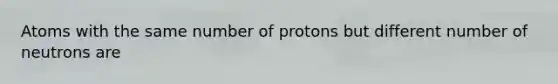 Atoms with the same number of protons but different number of neutrons are