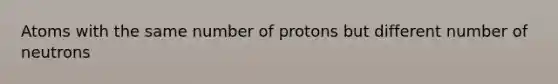 Atoms with the same number of protons but different number of neutrons